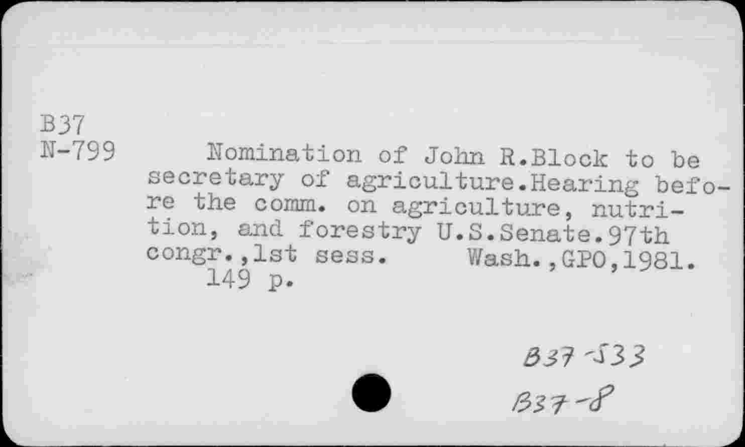 ﻿B37
N-799 Nomination of John R.Block to be secretary of agriculture.Hearing before the comm, on agriculture, nutrition, and. forestry U.S.Senate.97th congr.,1st sess. Wash.,GPO,1981.
Ô31 <33